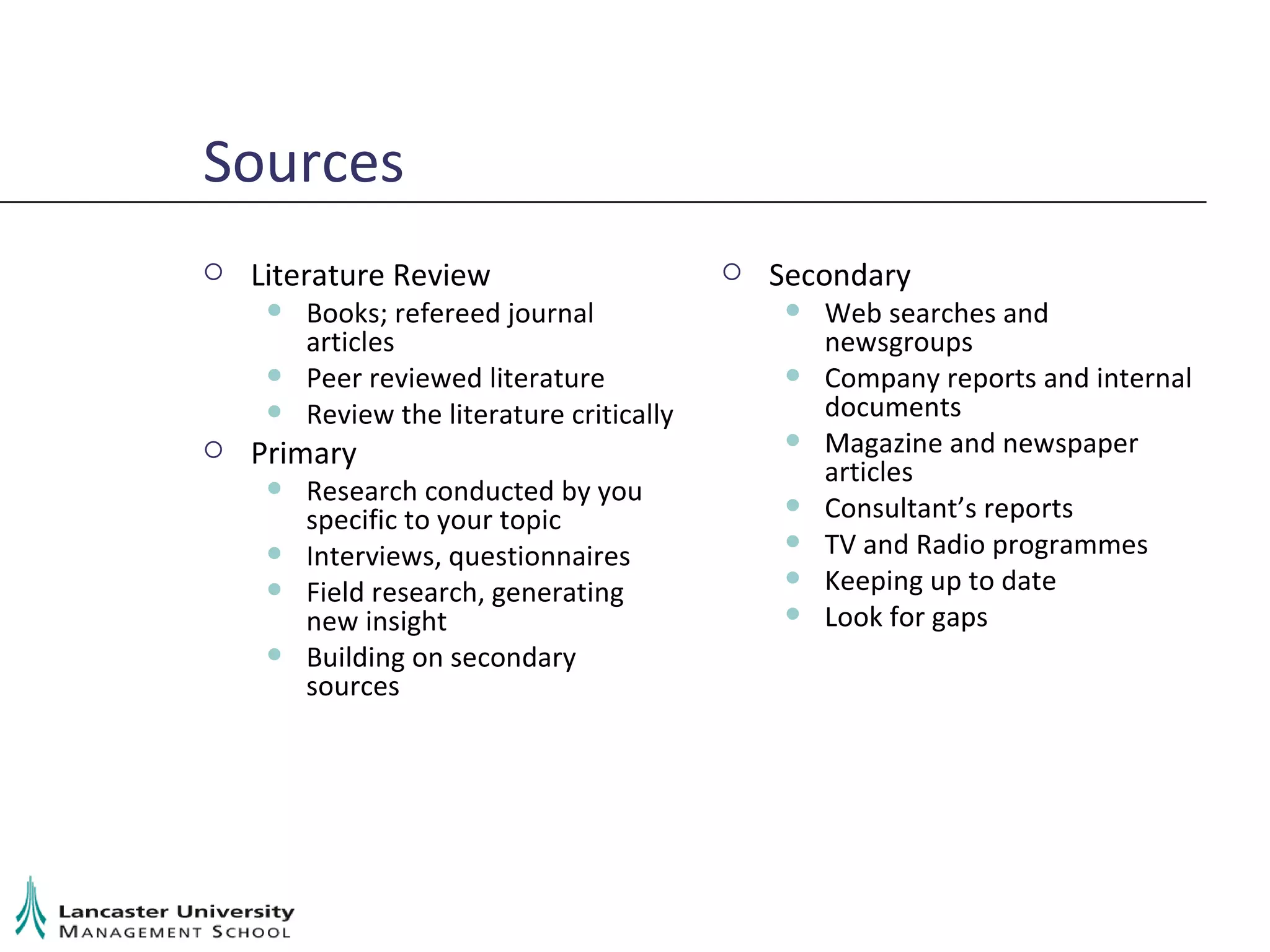 Sources Literature Review Books; refereed journal articles Peer reviewed literature Review the literature critically Primary Research conducted by you specific to your topic Interviews, questionnaires Field research, generating new insight Building on secondary sources Secondary Web searches and newsgroups Company reports and internal documents Magazine and newspaper articles Consultant’s reports TV and Radio programmes Keeping up to date Look for gaps 
