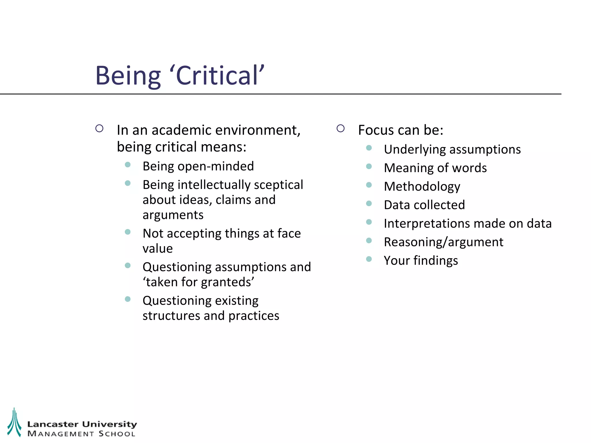Being ‘Critical’ In an academic environment, being critical means: Being open-minded Being intellectually sceptical about ideas, claims and arguments Not accepting things at face value Questioning assumptions and ‘taken for granteds’ Questioning existing structures and practices Focus can be: Underlying assumptions Meaning of words Methodology Data collected Interpretations made on data Reasoning/argument Your findings 