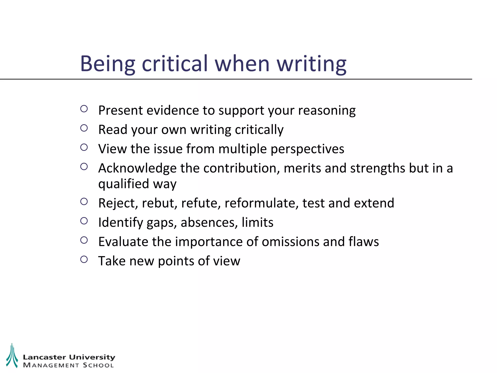 Being critical when writing Present evidence to support your reasoning Read your own writing critically View the issue from multiple perspectives Acknowledge the contribution, merits and strengths but in a qualified way Reject, rebut, refute, reformulate, test and extend Identify gaps, absences, limits Evaluate the importance of omissions and flaws Take new points of view 