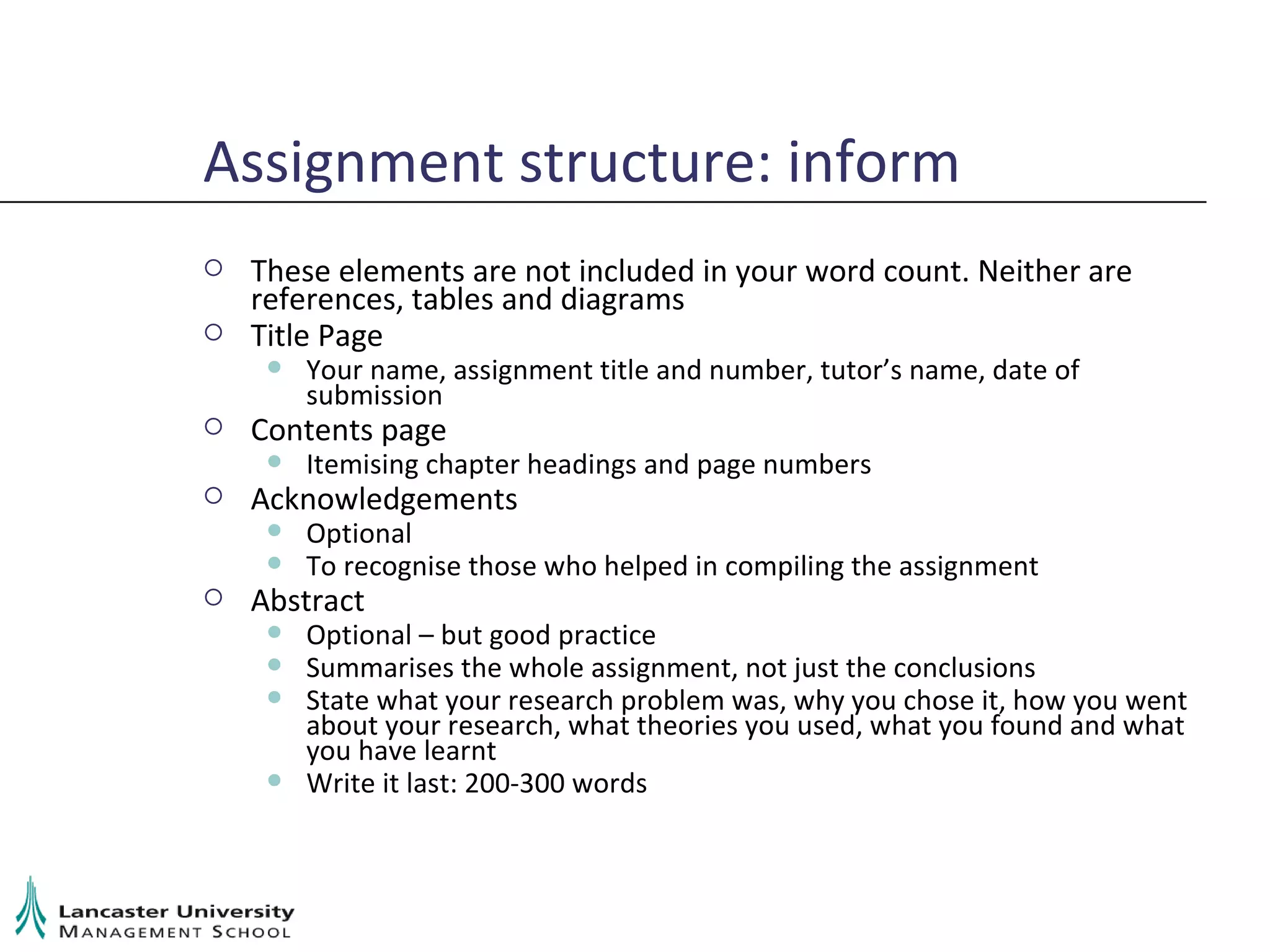 Assignment structure: inform These elements are not included in your word count. Neither are references, tables and diagrams Title Page Your name, assignment title and number, tutor’s name, date of submission Contents page Itemising chapter headings and page numbers Acknowledgements Optional To recognise those who helped in compiling the assignment Abstract Optional – but good practice Summarises the whole assignment, not just the conclusions State what your research problem was, why you chose it, how you went about your research, what theories you used, what you found and what you have learnt Write it last: 200-300 words 