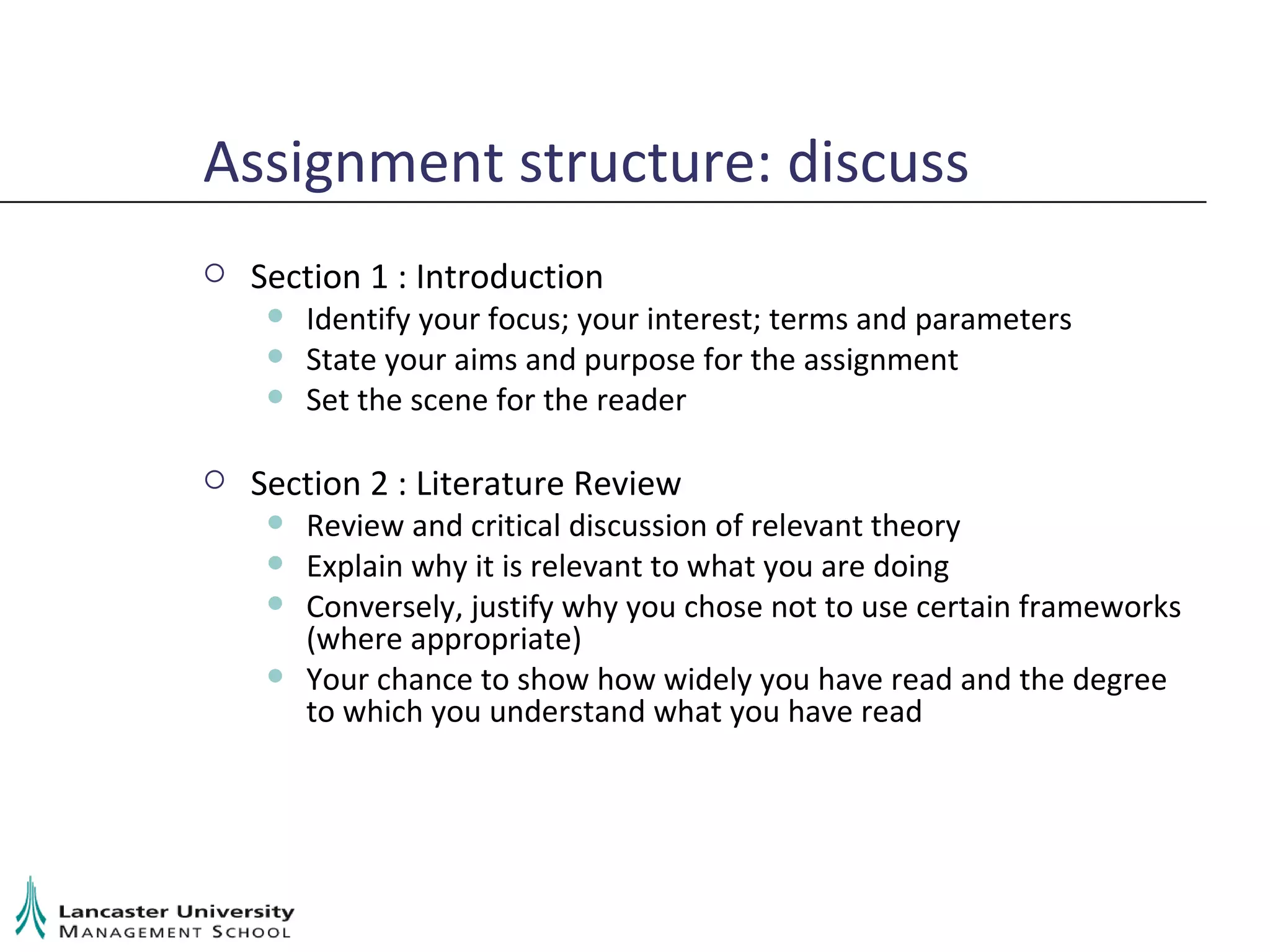 Assignment structure: discuss Section 1 : Introduction Identify your focus; your interest; terms and parameters State your aims and purpose for the assignment Set the scene for the reader Section 2 : Literature Review Review and critical discussion of relevant theory Explain why it is relevant to what you are doing Conversely, justify why you chose not to use certain frameworks (where appropriate) Your chance to show how widely you have read and the degree to which you understand what you have read 