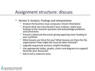 Assignment structure: discuss Section 3: Analysis, Findings and Interpretation Analyse the business issue using your chosen theory(ies) Present what you have found in your analysis; relate your findings to the research question and acknowledge problems and constraints Present a balanced discussion giving opposing views leading to your synthesis What lessons are there for you? What lessons are there for the organisation? How might the issue be taken forward? Logically sequenced sections; helpful headings Use appropriate tables, graphs, charts and diagrams to support/ illustrate your discussion Edit to tell a coherent story 
