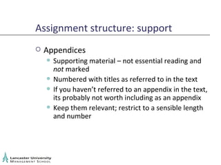 Assignment structure: support Appendices Supporting material – not essential reading and  not  marked Numbered with titles as referred to in the text If you haven’t referred to an appendix in the text, its probably not worth including as an appendix Keep them relevant; restrict to a sensible length and number 