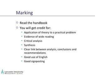 Marking Read the handbook You will get credit for: Application of theory to a practical problem Evidence of wide reading Critical analysis Synthesis Clear link between analysis, conclusions and recommendations Good use of English Good signposting 
