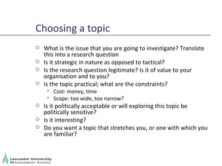 Choosing a topic What is the issue that you are going to investigate? Translate this into a research question Is it strategic in nature as opposed to tactical? Is the research question legitimate? Is it of value to your organisation and to you? Is the topic practical; what are the constraints? Cost: money, time Scope: too wide, too narrow? Is it politically acceptable or will exploring this topic be politically sensitive? Is it interesting? Do you want a topic that stretches you, or one with which you are familiar? 