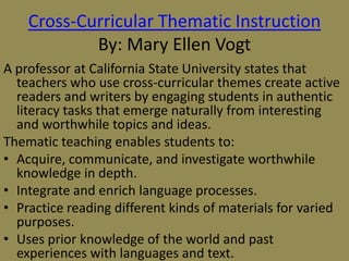 Cross-Curricular Thematic Instruction
By: Mary Ellen Vogt
A professor at California State University states that
teachers who use cross-curricular themes create active
readers and writers by engaging students in authentic
literacy tasks that emerge naturally from interesting
and worthwhile topics and ideas.
Thematic teaching enables students to:
• Acquire, communicate, and investigate worthwhile
knowledge in depth.
• Integrate and enrich language processes.
• Practice reading different kinds of materials for varied
purposes.
• Uses prior knowledge of the world and past
experiences with languages and text.

 