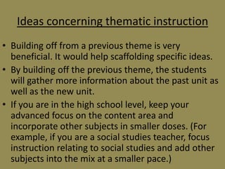Ideas concerning thematic instruction
• Building off from a previous theme is very
beneficial. It would help scaffolding specific ideas.
• By building off the previous theme, the students
will gather more information about the past unit as
well as the new unit.
• If you are in the high school level, keep your
advanced focus on the content area and
incorporate other subjects in smaller doses. (For
example, if you are a social studies teacher, focus
instruction relating to social studies and add other
subjects into the mix at a smaller pace.)

 