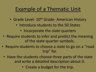 Example of a Thematic Unit
• Grade Level- 10th Grade- American History
• Introduce students to the 50 States
• Incorporate the state quarters
• Require students to infer and predict the meaning
of the state quarter symbols.
• Require students to choose a state to go on a “road
trip” for.
• Have the students choose three parts of the state
and write a detailed description about it.
• Create a budget for the trip.

 