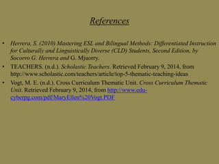 References
• Herrera, S. (2010) Mastering ESL and Bilingual Methods: Differentiated Instruction
for Culturally and Linguistically Diverse (CLD) Students, Second Edition, by
Socorro G. Herrera and G. Mjuorry.
• TEACHERS. (n.d.). Scholastic Teachers. Retrieved February 9, 2014, from
http://www.scholastic.com/teachers/article/top-5-thematic-teaching-ideas
• Vogt, M. E. (n.d.). Cross Curriculum Thematic Unit. Cross Curriculum Thematic
Unit. Retrieved February 9, 2014, from http://www.educyberpg.com/pdf/MaryEllen%20Vogt.PDF

 