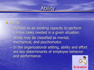 Ability
• Ability
– Defined as an existing capacity to perform
various tasks needed in a given situation.
– Ability may be classified as mental,
mechanical, and psychomotor.
– In the organizational setting, ability and effort
are key determinants of employee behavior
and performance.
 