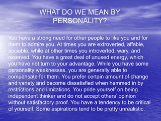 WHAT DO WE MEAN BY
PERSONALITY?
You have a strong need for other people to like you and for
them to admire you. At times you are extroverted, affable,
sociable, while at other times you introverted, wary, and
reserved. You have a great deal of unused energy, which
you have not turn to your advantage. While you have some
personality weaknesses, you are generally able to
compensate for them. You prefer certain amount of change
and variety and become dissatisfied when hemmed in by
restrictions and limitations. You pride yourself on being
independent thinker and do not accept others’ opinion
without satisfactory proof. You have a tendency to be critical
of yourself. Some aspirations tend to be pretty unrealistic.
 