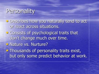 Personality
• Describes how you naturally tend to act
or react across situations.
• Consists of psychological traits that
don’t change much over time.
• Nature vs. Nurture?
• Thousands of personality traits exist,
but only some predict behavior at work.
 