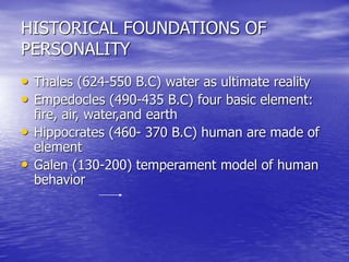 HISTORICAL FOUNDATIONS OF
PERSONALITY
• Thales (624-550 B.C) water as ultimate reality
• Empedocles (490-435 B.C) four basic element:
fire, air, water,and earth
• Hippocrates (460- 370 B.C) human are made of
element
• Galen (130-200) temperament model of human
behavior
 