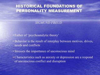 HISTORICAL FOUNDATIONS OF
PERSONALITY MEASUREMENT
SIGMUND FREUD
• Father of ‘psychoanalytic theory’
• Behavior is the result of interplay between motives, drives,
needs and conflicts
• Stresses the importance of unconscious mind
• Characteristics such as anxiety or depression are a respond
of unconscious conflict and disruption
 