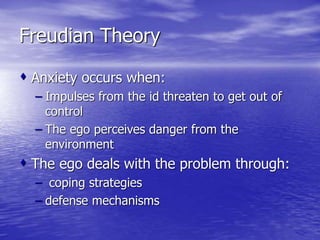 Freudian Theory
 Anxiety occurs when:
– Impulses from the id threaten to get out of
control
– The ego perceives danger from the
environment
 The ego deals with the problem through:
– coping strategies
– defense mechanisms
 