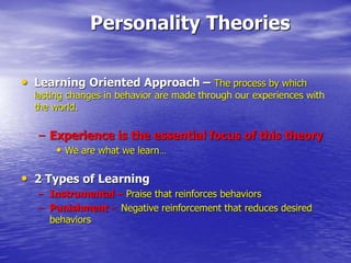 Personality Theories
• Learning Oriented Approach – The process by which
lasting changes in behavior are made through our experiences with
the world.
– Experience is the essential focus of this theory
• We are what we learn…
• 2 Types of Learning
– Instrumental – Praise that reinforces behaviors
– Punishment - Negative reinforcement that reduces desired
behaviors
 