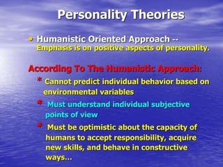 Personality Theories
• Humanistic Oriented Approach --
Emphasis is on positive aspects of personality.
According To The Humanistic Approach:
* Cannot predict individual behavior based on
environmental variables
* Must understand individual subjective
points of view
* Must be optimistic about the capacity of
humans to accept responsibility, acquire
new skills, and behave in constructive
ways…
 