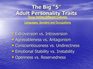 The Big “5”
Adult Personality Traits
• Extroversion vs. Introversion
• Agreeableness vs. Antagonism
• Conscientiousness vs. Undirectness
• Emotional Stability vs. Instability
• Openness vs. Reservedness
Occur Across Different Cultures,
Languages, Genders and Occupations
 