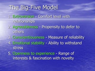 The Big-Five Model
1. Extroversion - Comfort level with
relationships
2. Agreeableness - Propensity to defer to
others
3. Conscientiousness - Measure of reliability
4. Emotional stability - Ability to withstand
stress
5. Openness to experience - Range of
interests & fascination with novelty
 