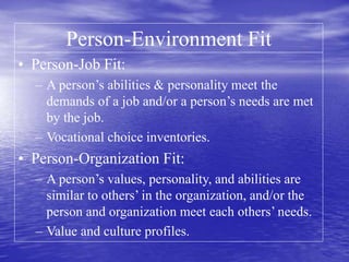 Person-Environment Fit
• Person-Job Fit:
– A person’s abilities & personality meet the
demands of a job and/or a person’s needs are met
by the job.
– Vocational choice inventories.
• Person-Organization Fit:
– A person’s values, personality, and abilities are
similar to others’ in the organization, and/or the
person and organization meet each others’ needs.
– Value and culture profiles.
 