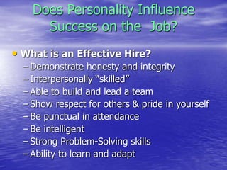 Does Personality Influence
Success on the Job?
• What is an Effective Hire?
– Demonstrate honesty and integrity
– Interpersonally “skilled”
– Able to build and lead a team
– Show respect for others & pride in yourself
– Be punctual in attendance
– Be intelligent
– Strong Problem-Solving skills
– Ability to learn and adapt
 