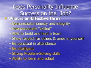 Does Personality Influence
Success on the Job?
• What is an Effective Hire?
– Demonstrate honesty and integrity
– Interpersonally “skilled”
– Able to build and lead a team
– Show respect for others & pride in yourself
– Be punctual in attendance
– Be intelligent
– Strong Problem-Solving skills
– Ability to learn and adapt
 