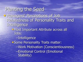 Planting the Seed
• Managers’ Perceptions of Job
Relatedness of Personality Traits and
Intelligence
•Most Important Attribute across all
Jobs:
–Intelligence
•Some Personality Traits matter:
–Work Motivation (Conscientiousness)
–Emotional Control (Emotional
Stability)
 