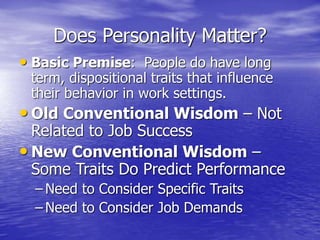 Does Personality Matter?
• Basic Premise: People do have long
term, dispositional traits that influence
their behavior in work settings.
• Old Conventional Wisdom – Not
Related to Job Success
• New Conventional Wisdom –
Some Traits Do Predict Performance
– Need to Consider Specific Traits
– Need to Consider Job Demands
 