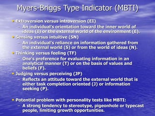 Myers-Briggs Type Indicator (MBTI)
• Extroversion versus introversion (EI)
– An individual’s orientation toward the inner world of
ideas (I) or the external world of the environment (E).
• Sensing versus intuitive (SN)
– An individual’s reliance on information gathered from
the external world (S) or from the world of ideas (N).
• Thinking versus feeling (TF)
– One’s preference for evaluating information in an
analytical manner (T) or on the basis of values and
beliefs (F).
• Judging versus perceiving (JP)
– Reflects an attitude toward the external world that is
either task completion oriented (J) or information
seeking (P).
• Potential problem with personality tests like MBTI:
– A strong tendency to stereotype, pigeonhole or typecast
people, limiting growth opportunities.
 
