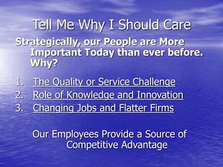 Tell Me Why I Should Care
Strategically, our People are More
Important Today than ever before.
Why?
1. The Quality or Service Challenge
2. Role of Knowledge and Innovation
3. Changing Jobs and Flatter Firms
Our Employees Provide a Source of
Competitive Advantage
 