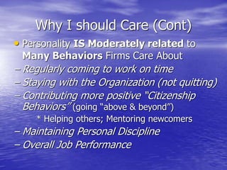 Why I should Care (Cont)
• Personality IS Moderately related to
Many Behaviors Firms Care About
– Regularly coming to work on time
– Staying with the Organization (not quitting)
– Contributing more positive “Citizenship
Behaviors” (going “above & beyond”)
* Helping others; Mentoring newcomers
– Maintaining Personal Discipline
– Overall Job Performance
 