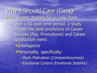 Why I Should Care (Cont)
• Personality Matters for a Long Time
– Over a 50 year time period, a study
reveals the best predictors of Career
Success (Pay, Promotions) and Career
Satisfaction were:
•Intelligence
•Personality, specifically:
–Work Motivation (Conscientiousness)
–Emotional Control (Emotional Stability)
 