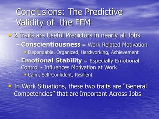 Conclusions: The Predictive
Validity of the FFM
• 2 Traits are Useful Predictors in nearly all Jobs
– Conscientiousness = Work Related Motivation
• Dependable, Organized, Hardworking, Achievement
– Emotional Stability = Especially Emotional
Control - Influences Motivation at Work
• Calm, Self-Confident, Resilient
• In Work Situations, these two traits are “General
Competencies” that are Important Across Jobs
 