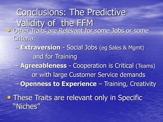 Conclusions: The Predictive
Validity of the FFM
• Other Traits are Relevant for some Jobs or some
Criteria:
– Extraversion - Social Jobs (eg Sales & Mgmt)
and for Training
– Agreeableness - Cooperation is Critical (Teams)
or with large Customer Service demands
– Openness to Experience – Training, Creativity
• These Traits are relevant only in Specific
“Niches”
 
