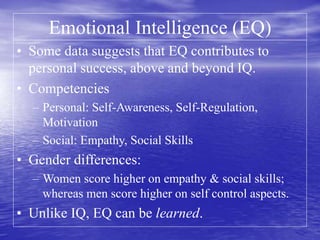 Emotional Intelligence (EQ)
• Some data suggests that EQ contributes to
personal success, above and beyond IQ.
• Competencies
– Personal: Self-Awareness, Self-Regulation,
Motivation
– Social: Empathy, Social Skills
• Gender differences:
– Women score higher on empathy & social skills;
whereas men score higher on self control aspects.
• Unlike IQ, EQ can be learned.
 