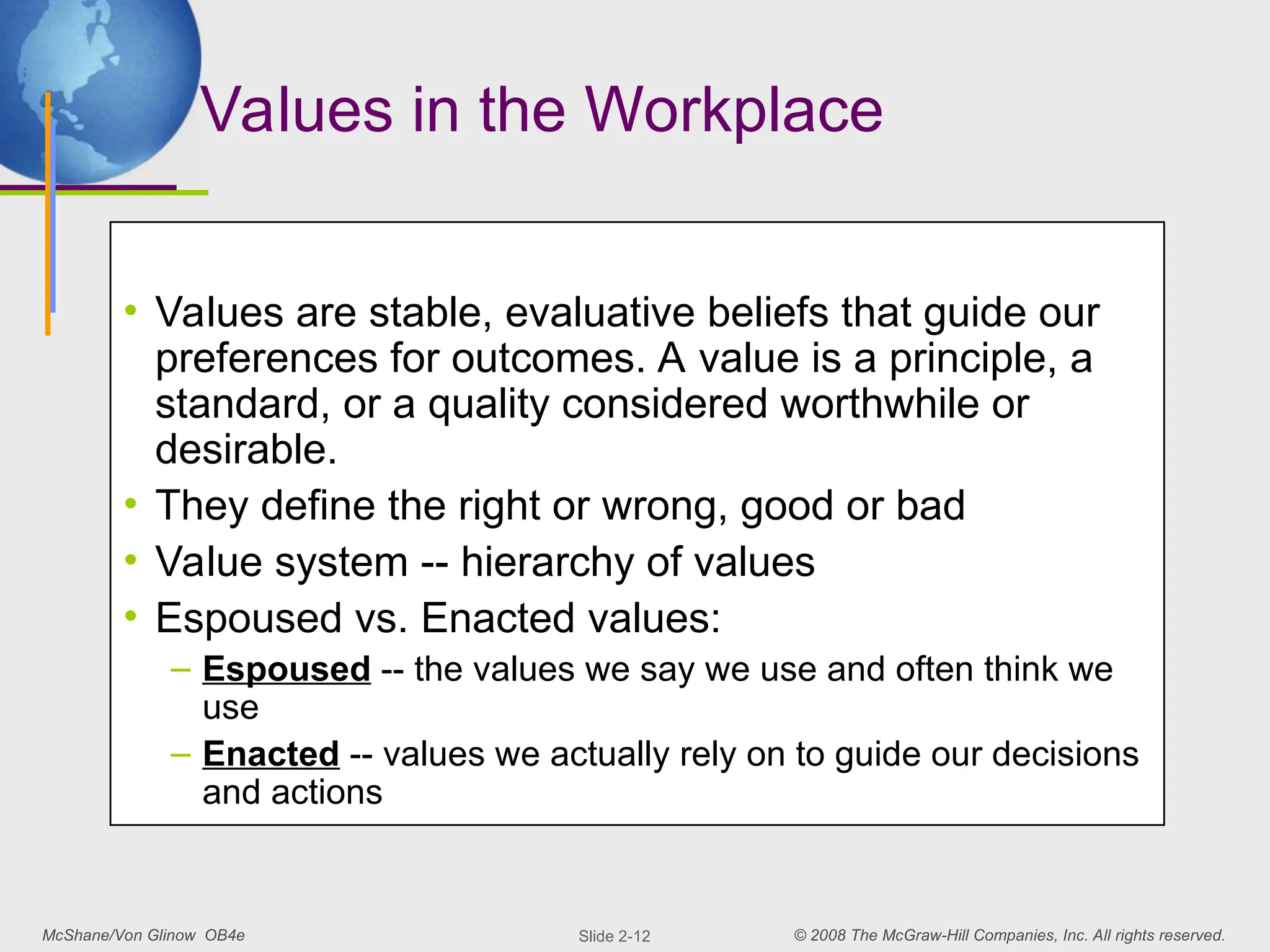 McShane/Von Glinow OB4e © 2008 The McGraw-Hill Companies, Inc. All rights reserved.
Slide 2-12
Values in the Workplace
• Values are stable, evaluative beliefs that guide our
preferences for outcomes. A value is a principle, a
standard, or a quality considered worthwhile or
desirable.
• They define the right or wrong, good or bad
• Value system -- hierarchy of values
• Espoused vs. Enacted values:
– Espoused -- the values we say we use and often think we
use
– Enacted -- values we actually rely on to guide our decisions
and actions
 