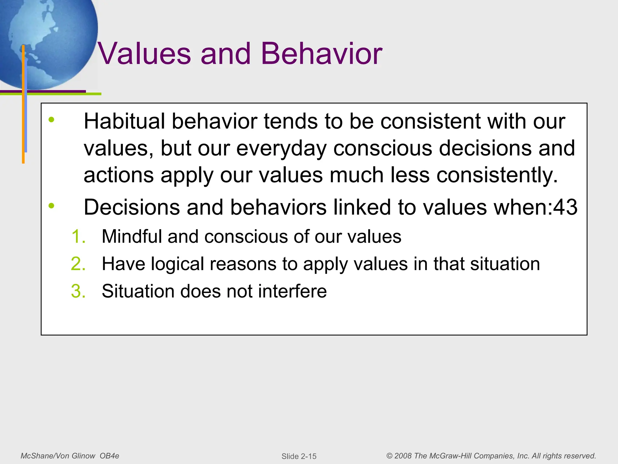 McShane/Von Glinow OB4e © 2008 The McGraw-Hill Companies, Inc. All rights reserved.
Slide 2-15
Values and Behavior
• Habitual behavior tends to be consistent with our
values, but our everyday conscious decisions and
actions apply our values much less consistently.
• Decisions and behaviors linked to values when:43
1. Mindful and conscious of our values
2. Have logical reasons to apply values in that situation
3. Situation does not interfere
 