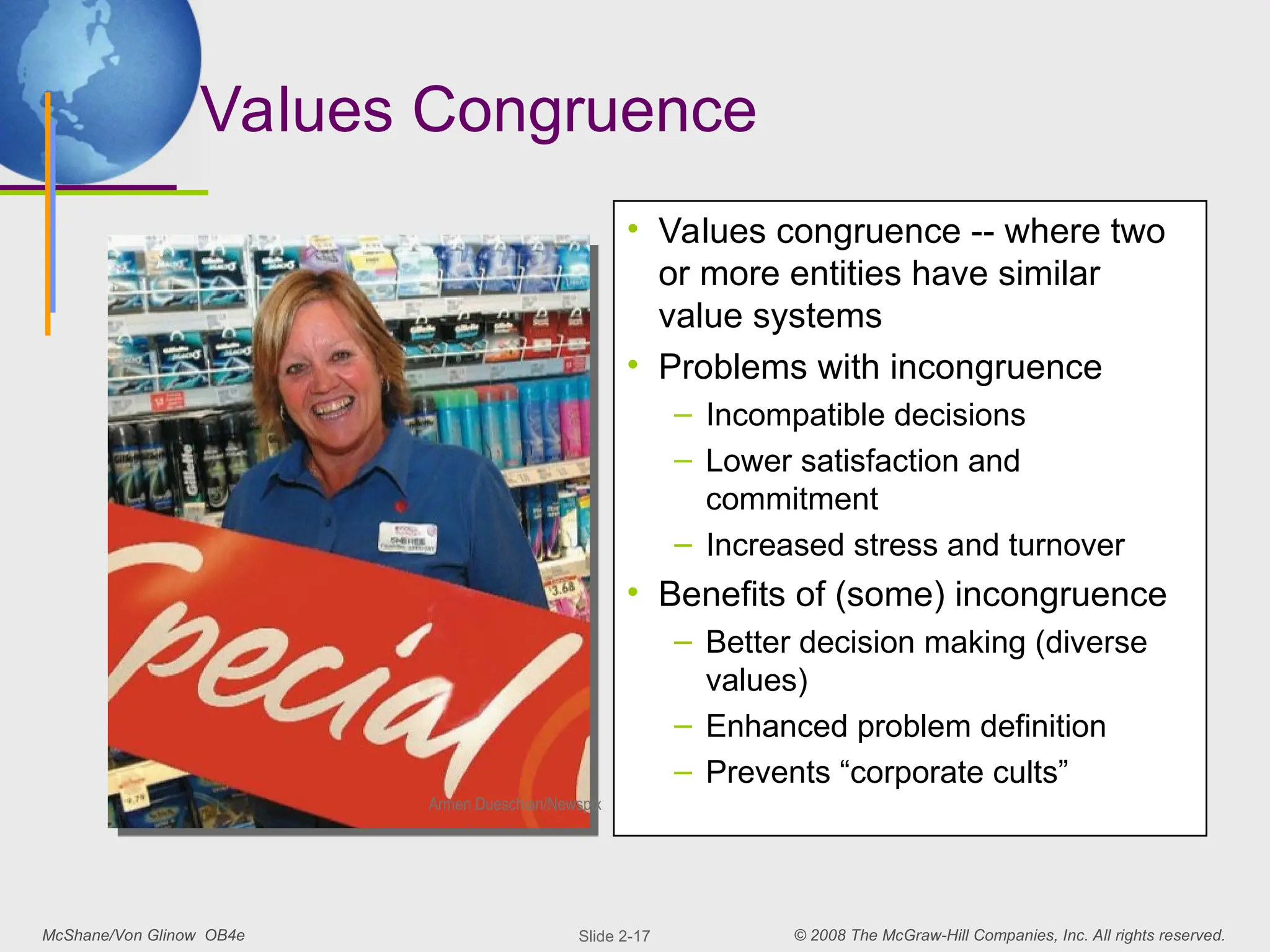 McShane/Von Glinow OB4e © 2008 The McGraw-Hill Companies, Inc. All rights reserved.
Slide 2-17
Values Congruence
• Values congruence -- where two
or more entities have similar
value systems
• Problems with incongruence
– Incompatible decisions
– Lower satisfaction and
commitment
– Increased stress and turnover
• Benefits of (some) incongruence
– Better decision making (diverse
values)
– Enhanced problem definition
– Prevents “corporate cults”
Armen Dueschian/Newspix
 