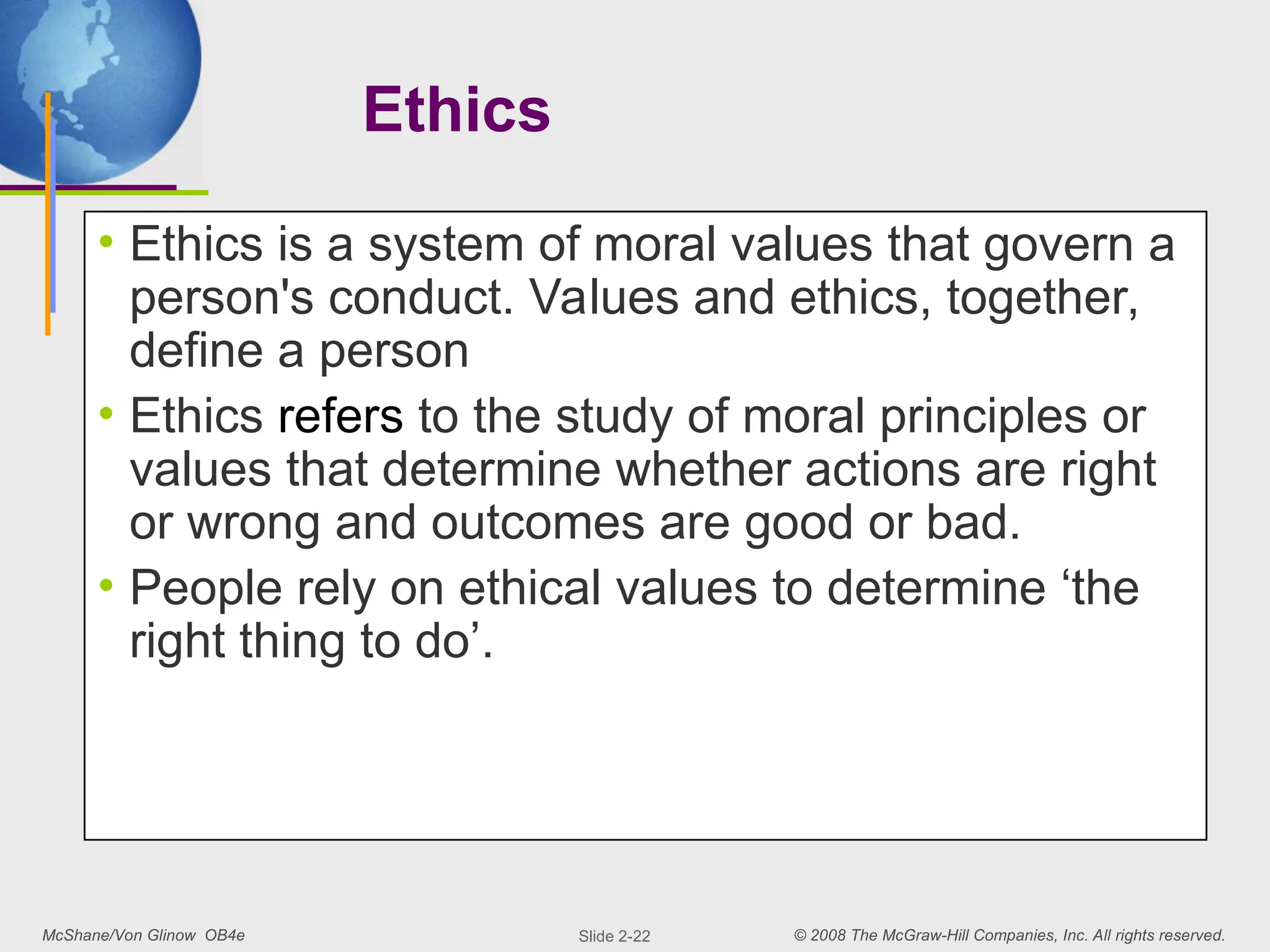 McShane/Von Glinow OB4e © 2008 The McGraw-Hill Companies, Inc. All rights reserved.
Slide 2-22
Ethics
• Ethics is a system of moral values that govern a
person's conduct. Values and ethics, together,
define a person
• Ethics refers to the study of moral principles or
values that determine whether actions are right
or wrong and outcomes are good or bad.
• People rely on ethical values to determine ‘the
right thing to do’.
 