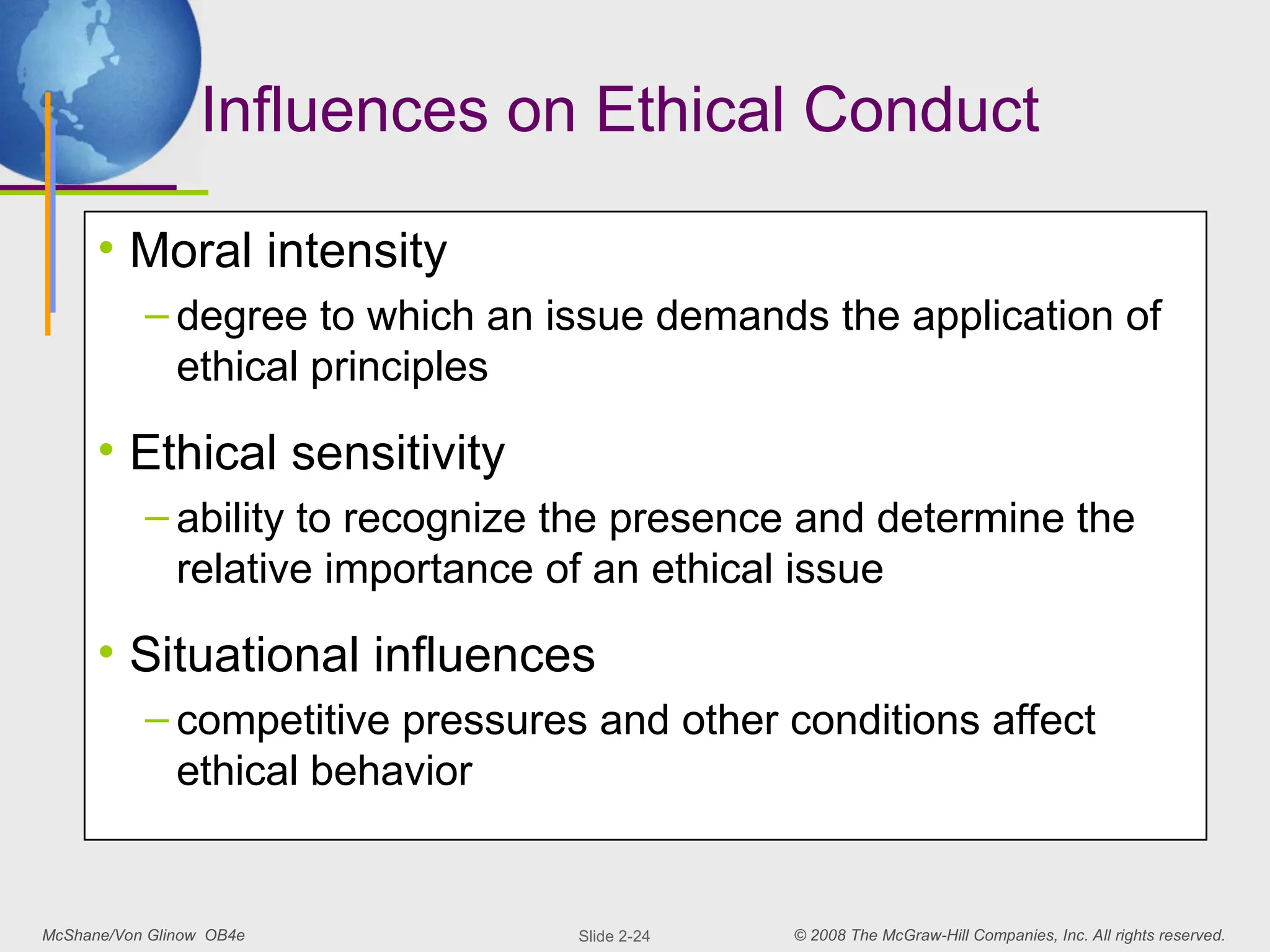 McShane/Von Glinow OB4e © 2008 The McGraw-Hill Companies, Inc. All rights reserved.
Slide 2-24
Influences on Ethical Conduct
• Moral intensity
– degree to which an issue demands the application of
ethical principles
• Ethical sensitivity
– ability to recognize the presence and determine the
relative importance of an ethical issue
• Situational influences
– competitive pressures and other conditions affect
ethical behavior
 