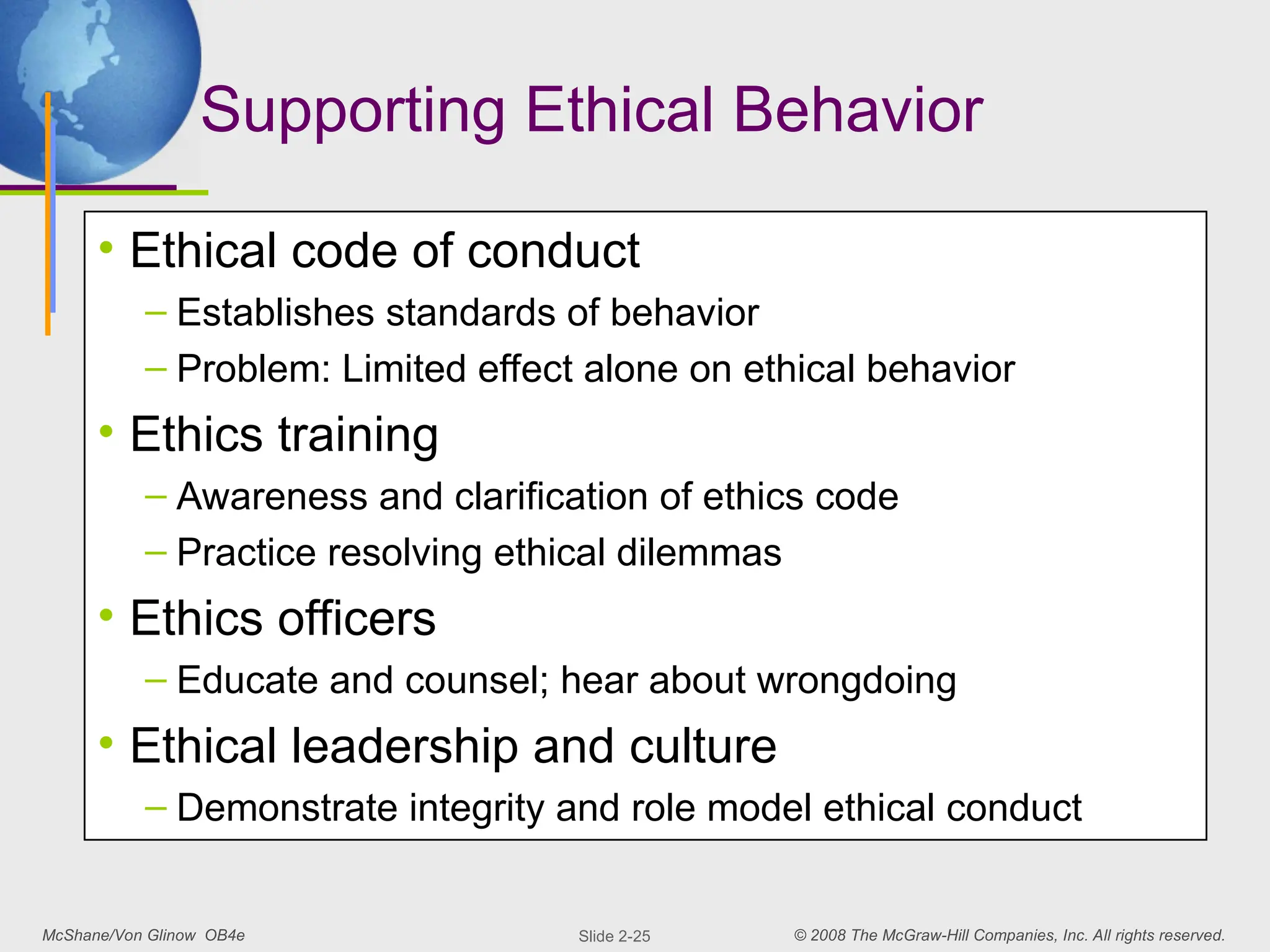 McShane/Von Glinow OB4e © 2008 The McGraw-Hill Companies, Inc. All rights reserved.
Slide 2-25
Supporting Ethical Behavior
• Ethical code of conduct
– Establishes standards of behavior
– Problem: Limited effect alone on ethical behavior
• Ethics training
– Awareness and clarification of ethics code
– Practice resolving ethical dilemmas
• Ethics officers
– Educate and counsel; hear about wrongdoing
• Ethical leadership and culture
– Demonstrate integrity and role model ethical conduct
 