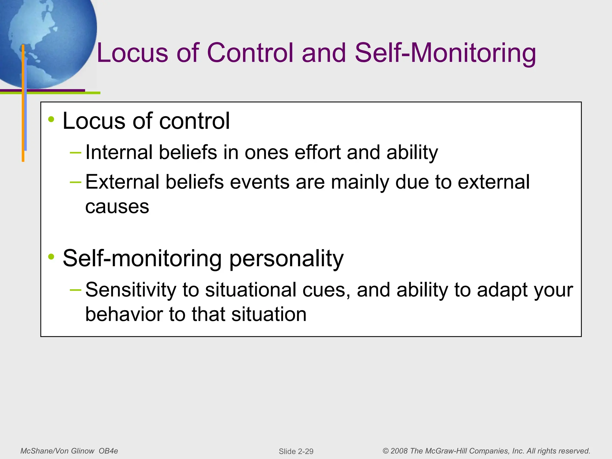 McShane/Von Glinow OB4e © 2008 The McGraw-Hill Companies, Inc. All rights reserved.
Slide 2-29
Locus of Control and Self-Monitoring
• Locus of control
– Internal beliefs in ones effort and ability
– External beliefs events are mainly due to external
causes
• Self-monitoring personality
– Sensitivity to situational cues, and ability to adapt your
behavior to that situation
 