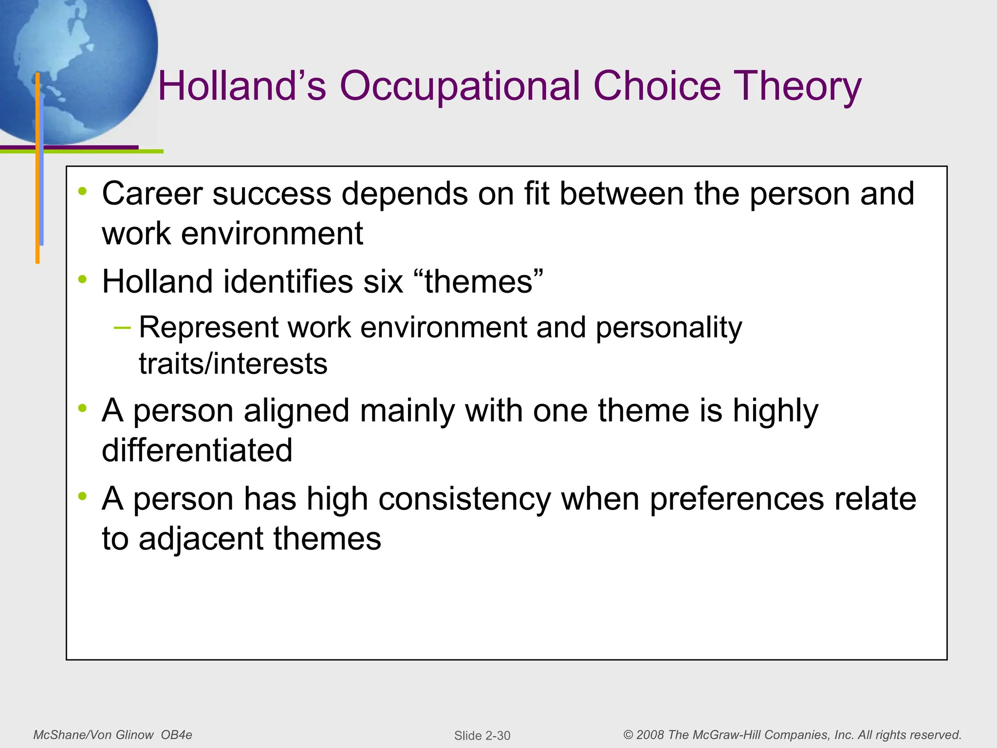 McShane/Von Glinow OB4e © 2008 The McGraw-Hill Companies, Inc. All rights reserved.
Slide 2-30
Holland’s Occupational Choice Theory
• Career success depends on fit between the person and
work environment
• Holland identifies six “themes”
– Represent work environment and personality
traits/interests
• A person aligned mainly with one theme is highly
differentiated
• A person has high consistency when preferences relate
to adjacent themes
 