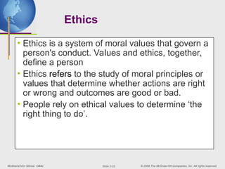 McShane/Von Glinow OB4e © 2008 The McGraw-Hill Companies, Inc. All rights reserved.
Slide 2-22
Ethics
• Ethics is a system of moral values that govern a
person's conduct. Values and ethics, together,
define a person
• Ethics refers to the study of moral principles or
values that determine whether actions are right
or wrong and outcomes are good or bad.
• People rely on ethical values to determine ‘the
right thing to do’.
 