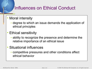 McShane/Von Glinow OB4e © 2008 The McGraw-Hill Companies, Inc. All rights reserved.
Slide 2-24
Influences on Ethical Conduct
• Moral intensity
– degree to which an issue demands the application of
ethical principles
• Ethical sensitivity
– ability to recognize the presence and determine the
relative importance of an ethical issue
• Situational influences
– competitive pressures and other conditions affect
ethical behavior
 