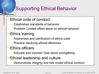 McShane/Von Glinow OB4e © 2008 The McGraw-Hill Companies, Inc. All rights reserved.
Slide 2-25
Supporting Ethical Behavior
• Ethical code of conduct
– Establishes standards of behavior
– Problem: Limited effect alone on ethical behavior
• Ethics training
– Awareness and clarification of ethics code
– Practice resolving ethical dilemmas
• Ethics officers
– Educate and counsel; hear about wrongdoing
• Ethical leadership and culture
– Demonstrate integrity and role model ethical conduct
 