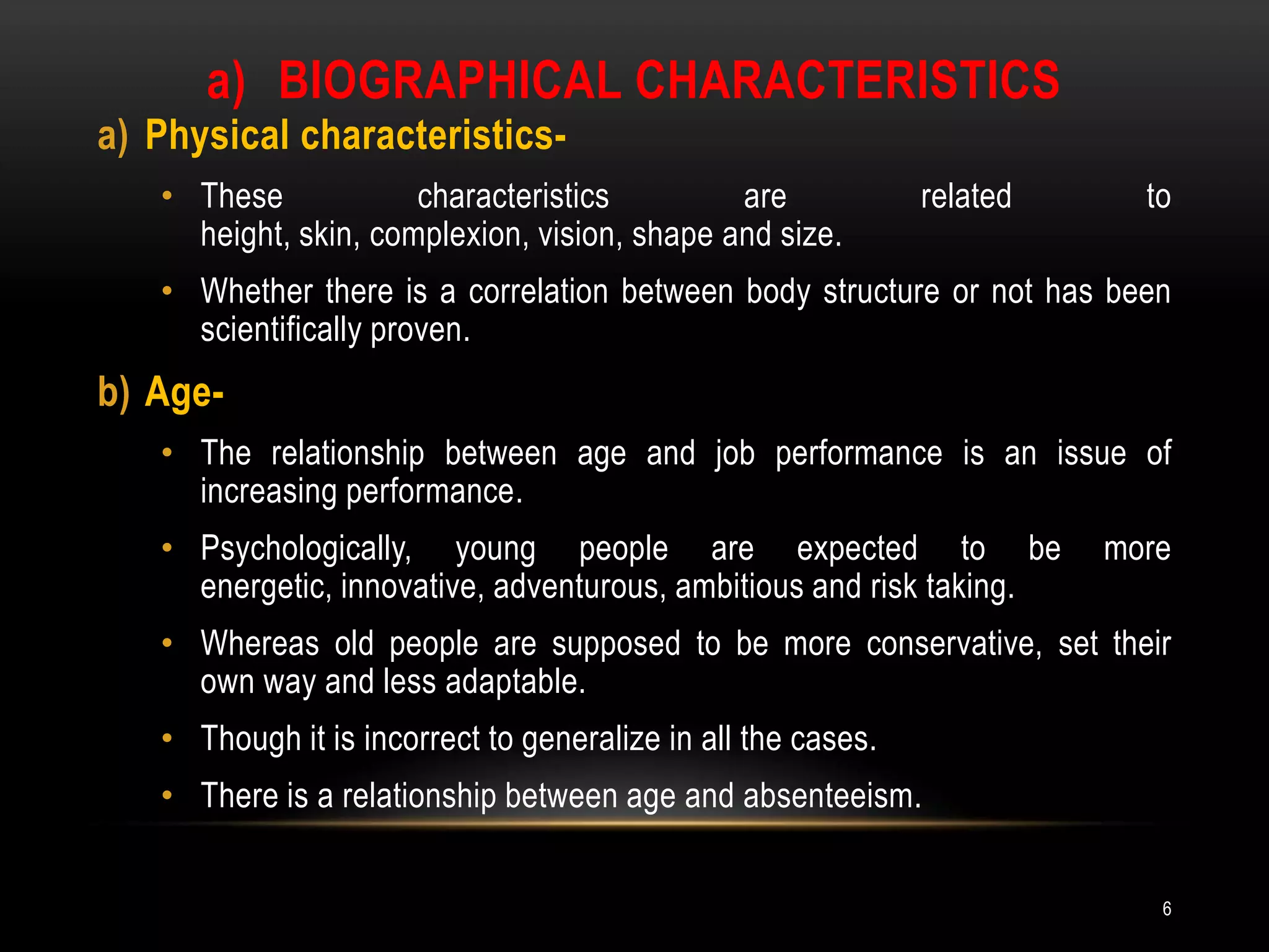 Biographical characteristicsPhysical characteristics- These characteristics are related to height, skin, complexion, vision, shape and size.Whether there is a correlation between body structure or not has been scientifically proven.Age-The relationship between age and job performance is an issue of increasing performance.Psychologically, young people are expected to be more energetic, innovative, adventurous, ambitious and risk taking.Whereas old people are supposed to be more conservative, set their own way and less adaptable.Though it is incorrect to generalize in all the cases.There is a relationship between age and absenteeism.6