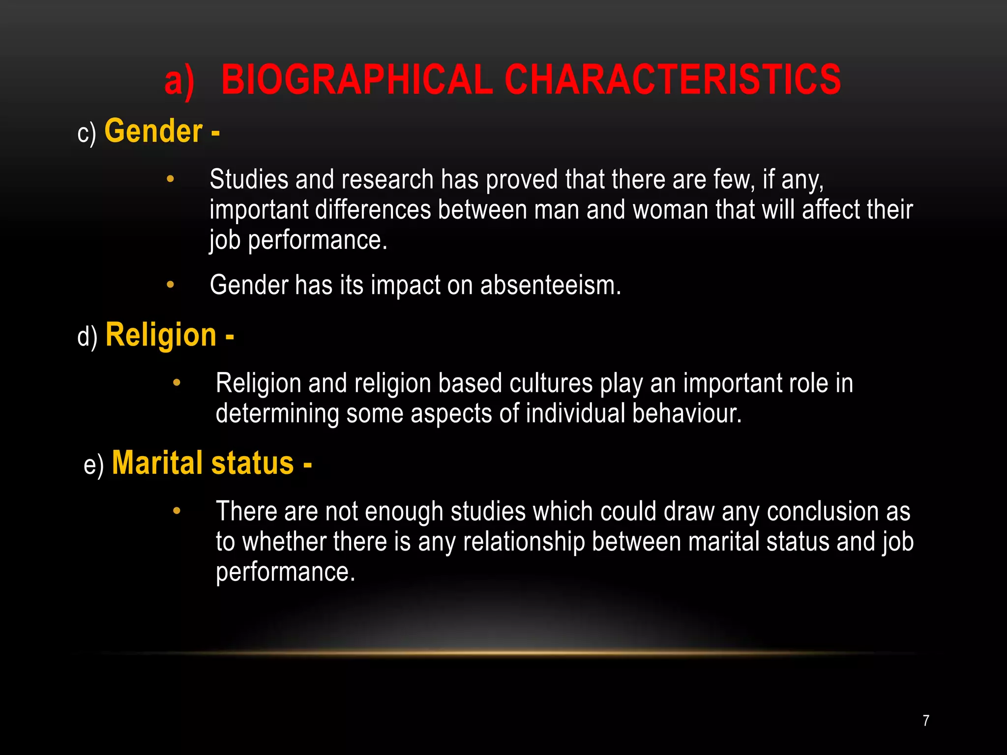 Biographical characteristicsc) Gender -Studies and research has proved that there are few, if any, important differences between man and woman that will affect their job performance.Gender has its impact on absenteeism. d) Religion -Religion and religion based cultures play an important role in determining some aspects of individual behaviour.e) Marital status -There are not enough studies which could draw any conclusion as to whether there is any relationship between marital status and job performance.7