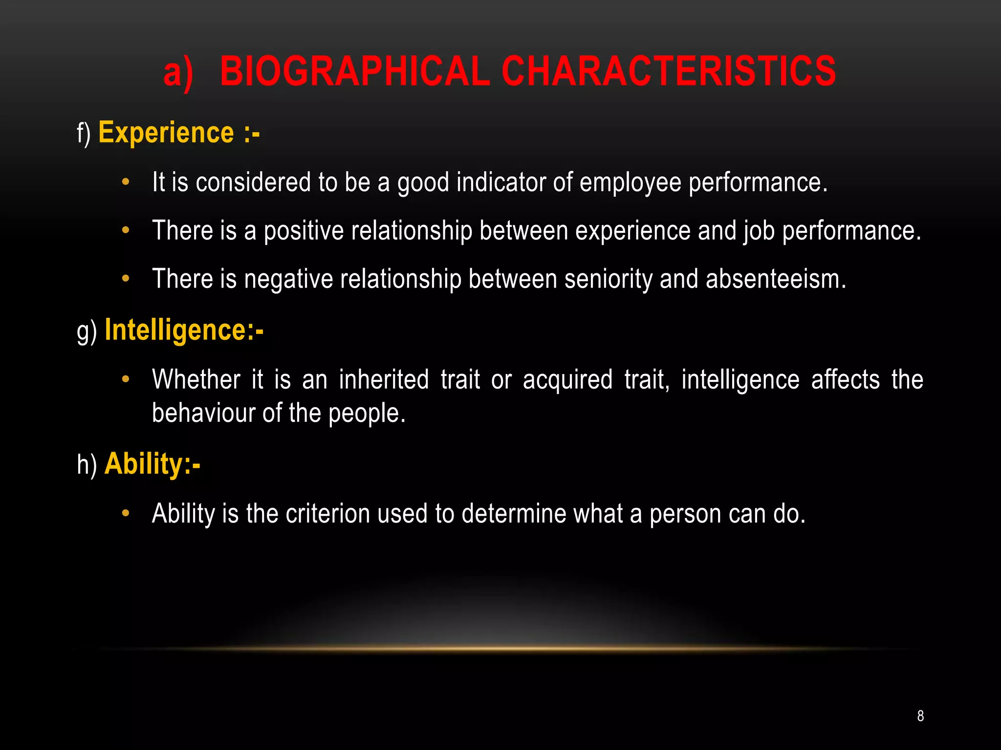 Biographical characteristicsf) Experience :-It is considered to be a good indicator of employee performance.There is a positive relationship between experience and job performance.There is negative relationship between seniority and absenteeism.g) Intelligence:- Whether it is an inherited trait or acquired trait, intelligence affects the behaviour of the people.h) Ability:-Ability is the criterion used to determine what a person can do.8
