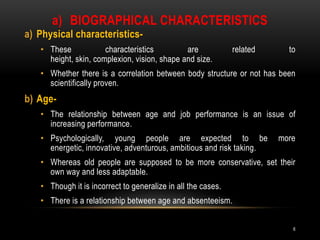 Biographical characteristicsPhysical characteristics- These characteristics are related to height, skin, complexion, vision, shape and size.Whether there is a correlation between body structure or not has been scientifically proven.Age-The relationship between age and job performance is an issue of increasing performance.Psychologically, young people are expected to be more energetic, innovative, adventurous, ambitious and risk taking.Whereas old people are supposed to be more conservative, set their own way and less adaptable.Though it is incorrect to generalize in all the cases.There is a relationship between age and absenteeism.6